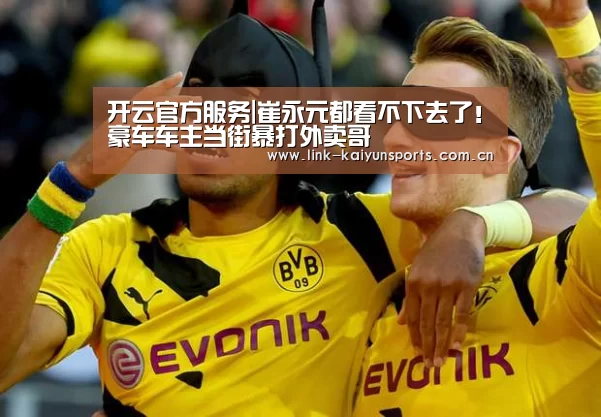 开云官方服务|崔永元都看不下去了!豪车车主当街暴打外卖哥(图2) 开云体育官网
